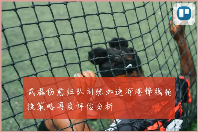 武磊伤愈归队训练加速海港锋线轮换策略再度评估分析
