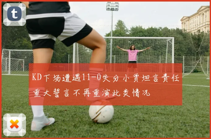 KD下场遭遇11-0失分小贾坦言责任重大誓言不再重演此类情况