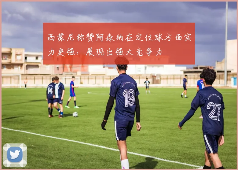西蒙尼称赞阿森纳在定位球方面实力更强，展现出强大竞争力