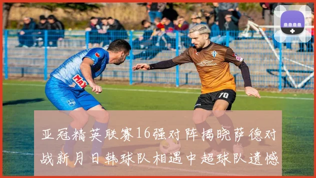 亚冠精英联赛16强对阵揭晓萨德对战新月日韩球队相遇中超球队遗憾出局
