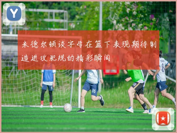 米德尔顿谈字母在篮下表现期待制造进攻犯规的精彩瞬间