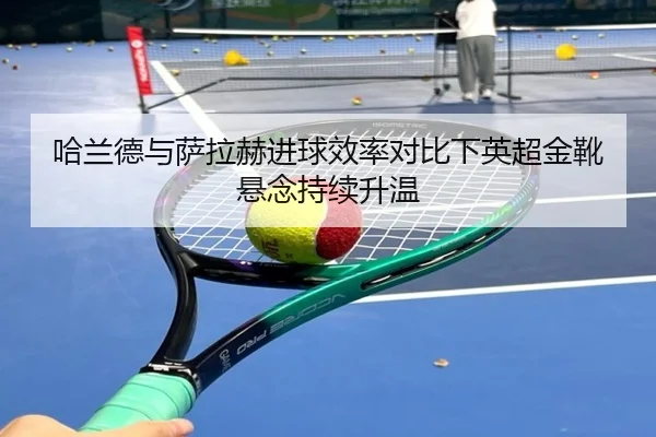 哈兰德与萨拉赫进球效率对比下英超金靴悬念持续升温